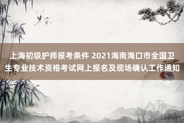 上海初级护师报考条件 2021海南海口市全国卫生专业技术资格考试网上报名及现场确认工作通知