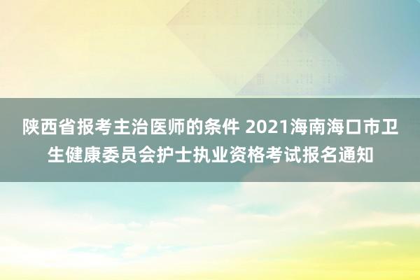 陕西省报考主治医师的条件 2021海南海口市卫生健康委员会护士执业资格考试报名通知