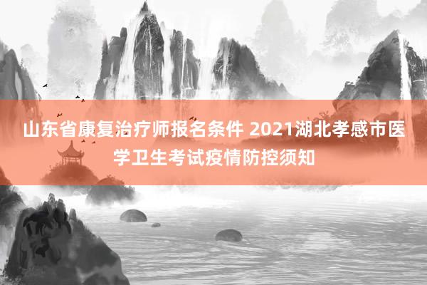 山东省康复治疗师报名条件 2021湖北孝感市医学卫生考试疫情防控须知