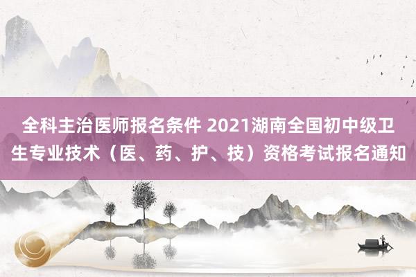 全科主治医师报名条件 2021湖南全国初中级卫生专业技术（医、药、护、技）资格考试报名通知