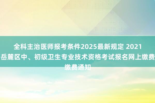 全科主治医师报考条件2025最新规定 2021湖南岳麓区中、初级卫生专业技术资格考试报名网上缴费通知