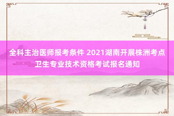 全科主治医师报考条件 2021湖南开展株洲考点卫生专业技术资格考试报名通知