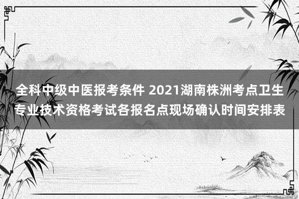 全科中级中医报考条件 2021湖南株洲考点卫生专业技术资格考试各报名点现场确认时间安排表