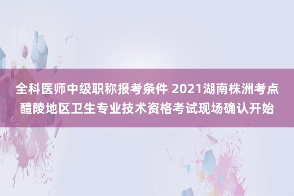 全科医师中级职称报考条件 2021湖南株洲考点醴陵地区卫生专业技术资格考试现场确认开始