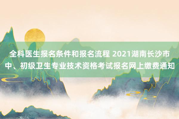 全科医生报名条件和报名流程 2021湖南长沙市中、初级卫生专业技术资格考试报名网上缴费通知