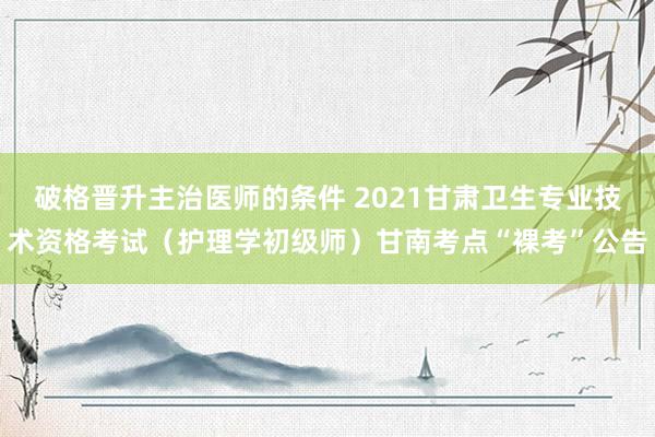 破格晋升主治医师的条件 2021甘肃卫生专业技术资格考试（护理学初级师）甘南考点“裸考”公告