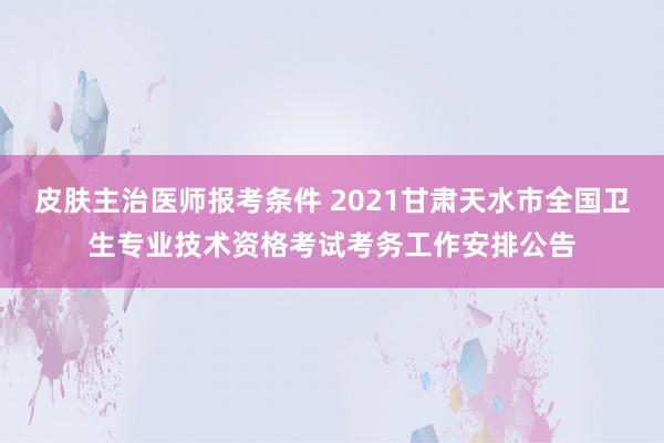 皮肤主治医师报考条件 2021甘肃天水市全国卫生专业技术资格考试考务工作安排公告