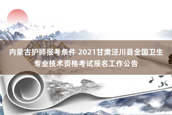 内蒙古护师报考条件 2021甘肃泾川县全国卫生专业技术资格考试报名工作公告