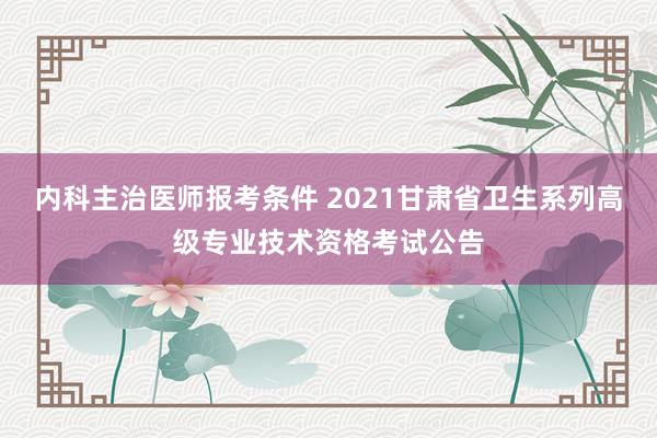 内科主治医师报考条件 2021甘肃省卫生系列高级专业技术资格考试公告