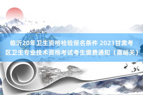 临沂20年卫生资格检验报名条件 2021甘肃考区卫生专业技术资格考试考生缴费通知（嘉峪关）