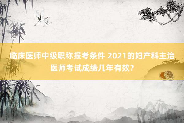 临床医师中级职称报考条件 2021的妇产科主治医师考试成绩几年有效？