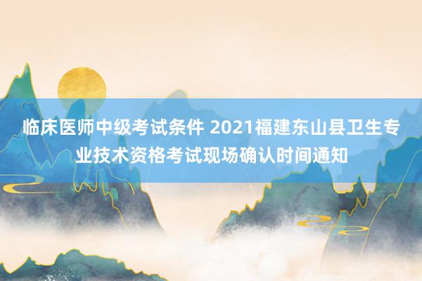 临床医师中级考试条件 2021福建东山县卫生专业技术资格考试现场确认时间通知