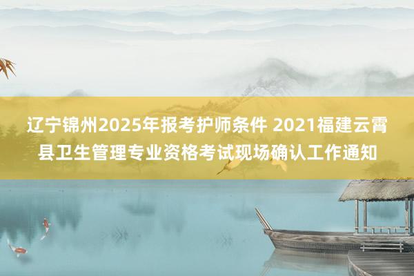 辽宁锦州2025年报考护师条件 2021福建云霄县卫生管理专业资格考试现场确认工作通知