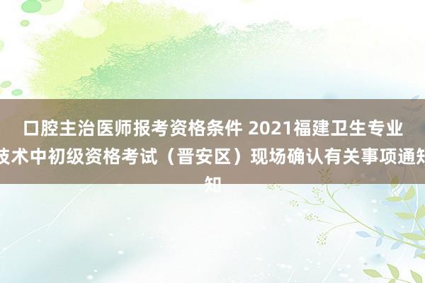 口腔主治医师报考资格条件 2021福建卫生专业技术中初级资格考试（晋安区）现场确认有关事项通知