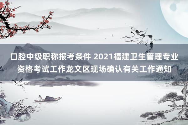 口腔中级职称报考条件 2021福建卫生管理专业资格考试工作龙文区现场确认有关工作通知