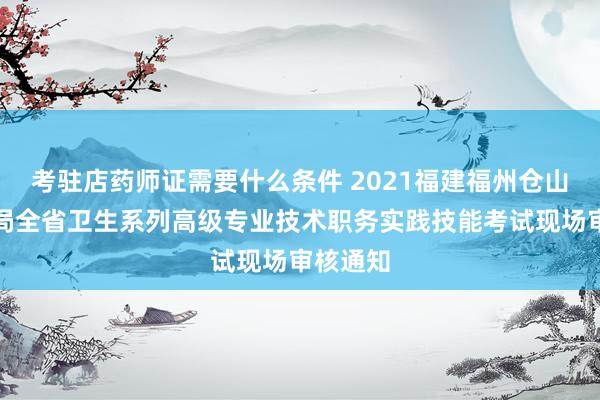 考驻店药师证需要什么条件 2021福建福州仓山区卫健局全省卫生系列高级专业技术职务实践技能考试现场审核通知