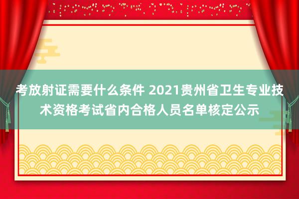 考放射证需要什么条件 2021贵州省卫生专业技术资格考试省内合格人员名单核定公示
