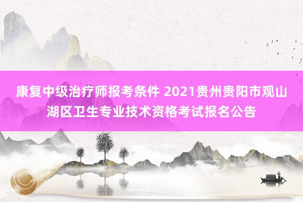 康复中级治疗师报考条件 2021贵州贵阳市观山湖区卫生专业技术资格考试报名公告