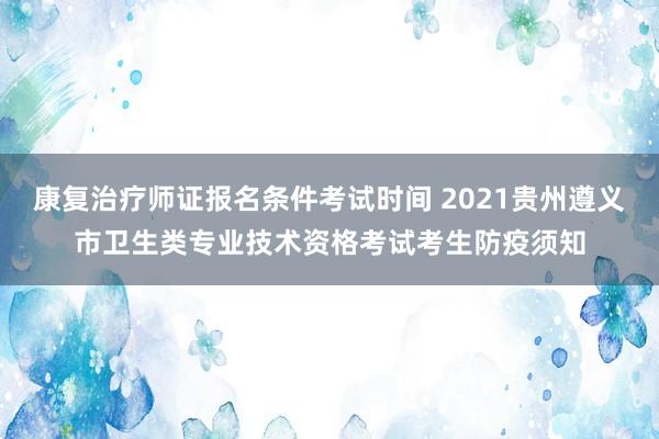 康复治疗师证报名条件考试时间 2021贵州遵义市卫生类专业技术资格考试考生防疫须知