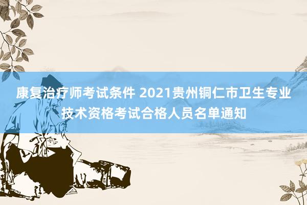 康复治疗师考试条件 2021贵州铜仁市卫生专业技术资格考试合格人员名单通知