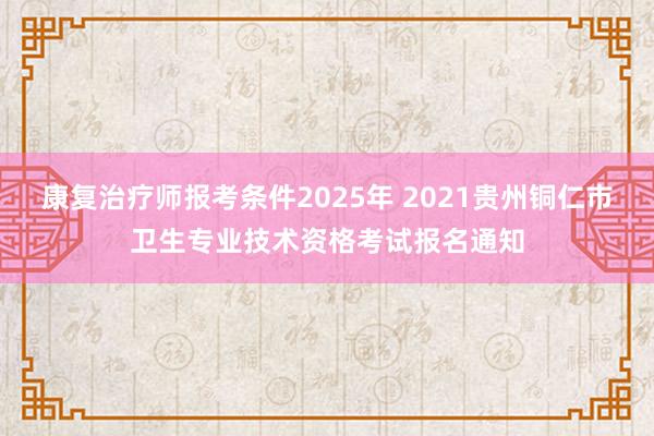 康复治疗师报考条件2025年 2021贵州铜仁市卫生专业技术资格考试报名通知