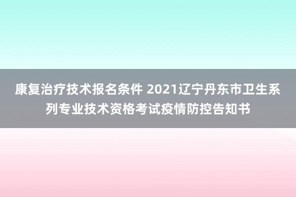 康复治疗技术报名条件 2021辽宁丹东市卫生系列专业技术资格考试疫情防控告知书