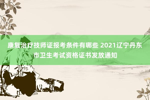 康复治疗技师证报考条件有哪些 2021辽宁丹东市卫生考试资格证书发放通知