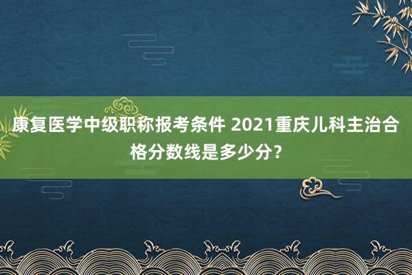 康复医学中级职称报考条件 2021重庆儿科主治合格分数线是多少分？