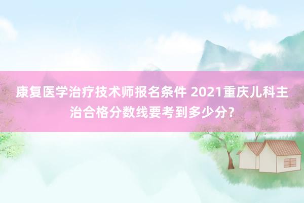 康复医学治疗技术师报名条件 2021重庆儿科主治合格分数线要考到多少分？