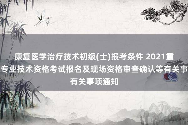 康复医学治疗技术初级(士)报考条件 2021重庆卫生专业技术资格考试报名及现场资格审查确认等有关事项通知