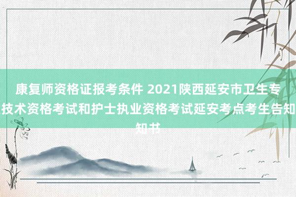 康复师资格证报考条件 2021陕西延安市卫生专业技术资格考试和护士执业资格考试延安考点考生告知书