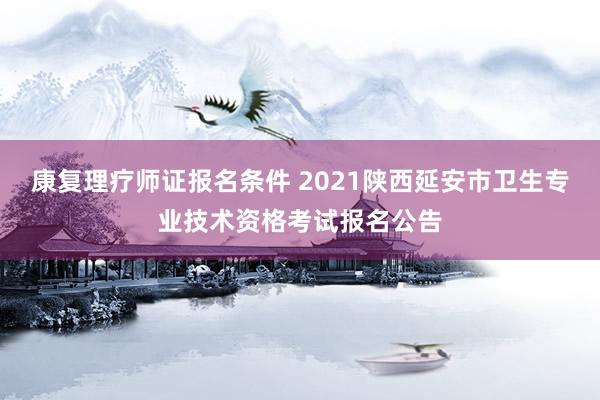 康复理疗师证报名条件 2021陕西延安市卫生专业技术资格考试报名公告