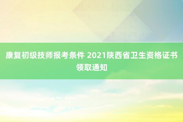 康复初级技师报考条件 2021陕西省卫生资格证书领取通知