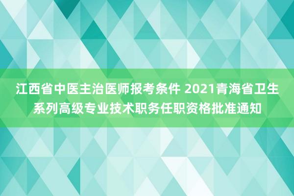 江西省中医主治医师报考条件 2021青海省卫生系列高级专业技术职务任职资格批准通知