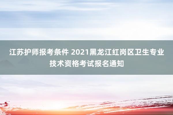 江苏护师报考条件 2021黑龙江红岗区卫生专业技术资格考试报名通知