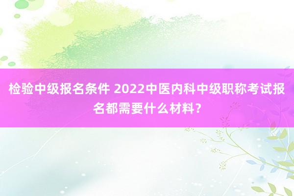 检验中级报名条件 2022中医内科中级职称考试报名都需要什么材料？