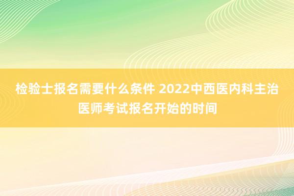 检验士报名需要什么条件 2022中西医内科主治医师考试报名开始的时间