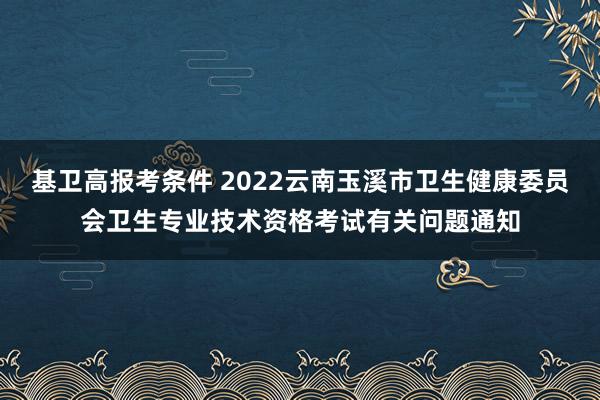 基卫高报考条件 2022云南玉溪市卫生健康委员会卫生专业技术资格考试有关问题通知