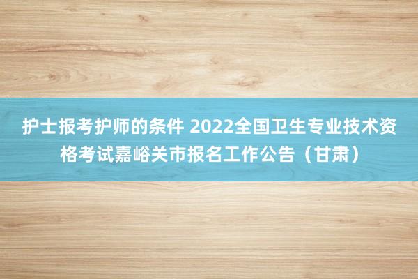 护士报考护师的条件 2022全国卫生专业技术资格考试嘉峪关市报名工作公告（甘肃）