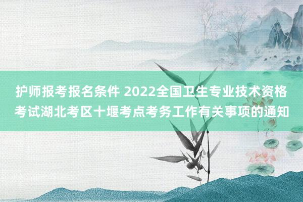 护师报考报名条件 2022全国卫生专业技术资格考试湖北考区十堰考点考务工作有关事项的通知