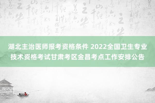湖北主治医师报考资格条件 2022全国卫生专业技术资格考试甘肃考区金昌考点工作安排公告