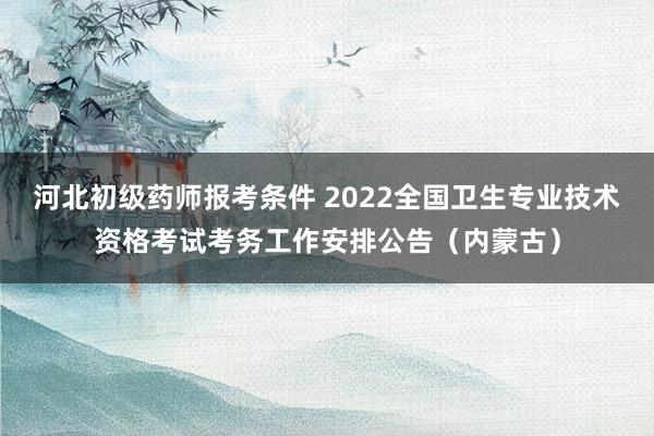 河北初级药师报考条件 2022全国卫生专业技术资格考试考务工作安排公告（内蒙古）