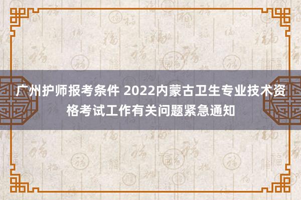 广州护师报考条件 2022内蒙古卫生专业技术资格考试工作有关问题紧急通知