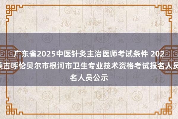 广东省2025中医针灸主治医师考试条件 2022内蒙古呼伦贝尔市根河市卫生专业技术资格考试报名人员公示