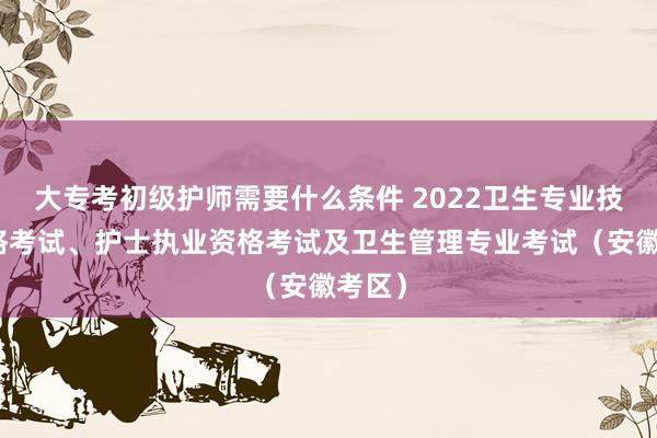 大专考初级护师需要什么条件 2022卫生专业技术资格考试、护士执业资格考试及卫生管理专业考试（安徽考区）