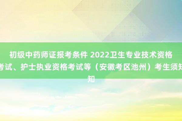 初级中药师证报考条件 2022卫生专业技术资格考试、护士执业资格考试等（安徽考区池州）考生须知