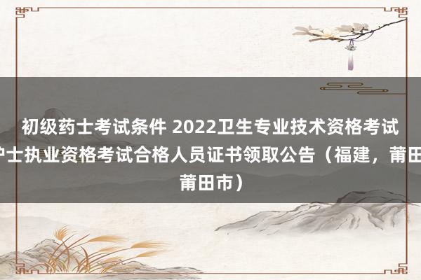 初级药士考试条件 2022卫生专业技术资格考试和护士执业资格考试合格人员证书领取公告（福建，莆田市）
