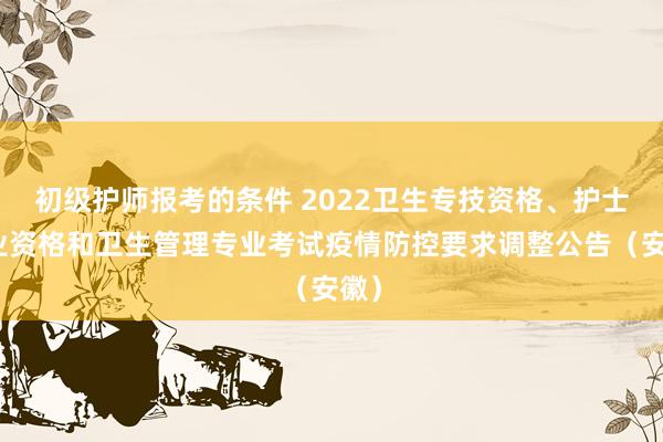 初级护师报考的条件 2022卫生专技资格、护士执业资格和卫生管理专业考试疫情防控要求调整公告(安徽)
