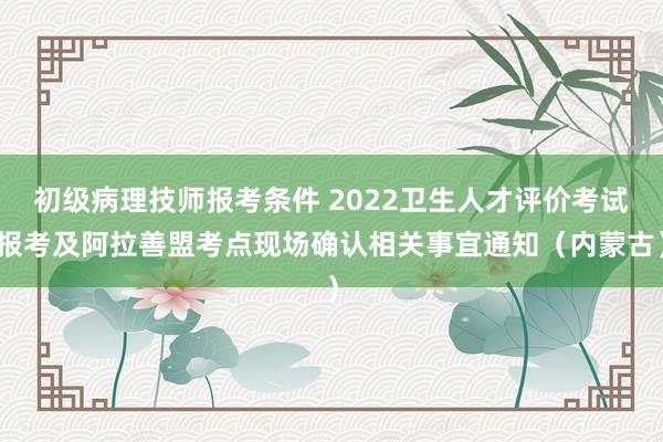 初级病理技师报考条件 2022卫生人才评价考试报考及阿拉善盟考点现场确认相关事宜通知（内蒙古）