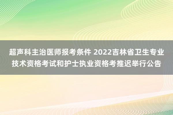 超声科主治医师报考条件 2022吉林省卫生专业技术资格考试和护士执业资格考推迟举行公告
